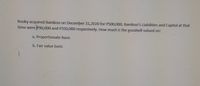 Rooky acquired Bamboo on December 31,2020 for P500,000. Bamboo's Liabilities and Capital at that
time were P90,000 and P350,000 respectively. How much is the goodwill valued on:
a. Proportionate Basis
b. Fair value basis
