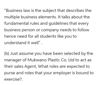 "Business law is the subject that describes the
multiple business elements. It talks about the
fundamental rules and guidelines that every
business person or company needs to follow
hence need for all students like you to
understand it well".
(b) Just assume you have been selected by the
manager of Mukwano Plastic Co. Ltd to act as
their sales Agent, What roles are expected to
purse and roles that your employer is bound to
exercise?.