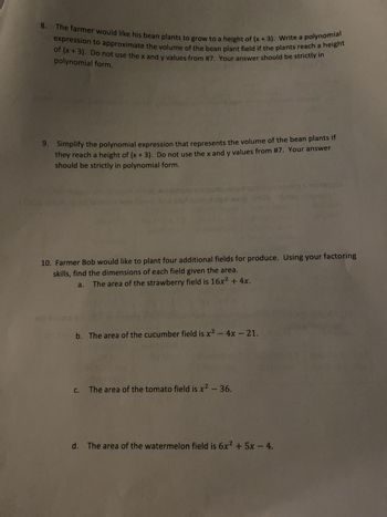 8. The farmer would like his bean plants to grow to a height of (x + 3). Write a polynomial
expression to approximate the volume of the bean plant field if the plants reach a height
of (x+3). Do not use the x and y values from #7. Your answer should be strictly in
polynomial form.
9. Simplify the polynomial expression that represents the volume of the bean plants if
they reach a height of (x + 3). Do not use the x and y values from #7. Your answer
should be strictly in polynomial form.
10. Farmer Bob would like to plant four additional fields for produce. Using your factoring
skills, find the dimensions of each field given the area.
a.
The area of the strawberry field is 16x² + 4x.
2010 4
b. The area of the cucumber field is x² - 4x - 21.
C.
The area of the tomato field is x² - 36.
d. The area of the watermelon field is 6x2 + 5x - 4.