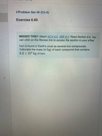 <Problem Set #6 (Ch 6)
Exercise 6.69
MISSED THIS? Watch KCV 6.5, IWE 6.7; Read Section 6.5. You
can click on the Review link to access the section in
your
e Text.
Iron is found in Earth's crust as several iron compounds
Calculate the mass (in kg) of each compound that contains
6.3 x 10° kg of iron.
