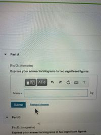 Part A
Fe2 O3 (hematite)
Express your answer in kilograms to two significant figures.
Mass =
kg
Submit
Request Answer
Part B
Fez O4 (magnetite)
Express your answer in kilograms to two significant figures.

