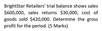 BrightStar Retailers' trial balance shows sales
$600,000, sales returns $30,000, cost of
goods sold $420,000. Determine the gross
profit for the period. (5 Marks)