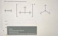 What is wrong with the following Lewis structures:
:0:
Br
C
nothing
incorrect total number of electrons
violates the octet rule
incorrect total number of electrons and violates the octet rule
BrCl:
CO3-²2:
BF3 ✓
:J:
-2
: F
B.