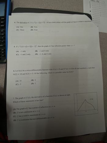 Don
www
doc
del
B
enter
?! ►
7
5. If f"(x)= x(x+1)(x-2), then the graph of fhas inflection points when x = ?
(B) -1 and 0 only
(D) -1, 0, and 2 only
(A) -1 only
(C) -1 and 2 only
4. The derivative of f is x (x-2)(x+3). At how many points will the graph of fhave a relative maximum?
(A) One
(B) Two
(D) Four
(C) Three
(A) 10
(C) -5
(B) 4
(D) 1
ZIPGRADE.COM
7. The graph of f'(x), the derivative of a function f(x), is shown at right.
Which of these statements is/are true?
Emilia Veg
(A) The graph of f has a point of inflection at x = a.
(B) f is not continuous at x = a
(C) f has a relative maximum at x = a
(D) f is continuous but not differentiable at x = a.
1000013
$0
6. Let h(x) be a twice-differentiable function with h'(x) < 0 and h" (x) < 0 for all real numbers x, such that
h(2) = 14 and h(3) = 5. Of the following, which is a possible value for h(4)?
600
90
16
D
17 0000
18
10
11 0000
2000
f'(x)
19 O
20 0000