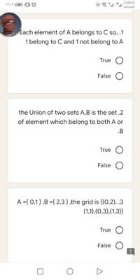 ZAIN IQ
Asiacell
Each element of A belongs to C so, .1
1 belong to C and 1 not belong to A
True O
False
the Union of two sets A,B is the set .2
of element which belong to both A or
.B
True
False
A ={ 0,1},B ={ 2,3},the grid is {(0,2), .3
(1,1),(0,3),(1,3)}
True
False
