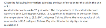 Given the following information, calculate the heat of solution for the salt in the unit
of kJ.
A calorimeter contains 44.96 g of water. The temperatures of the calorimeter and
water are both 22.6 degrees Celsius. 2.42 g of salt is dissolved in the water. Then,
the temperature falls to (2.2x10^1) degrees Celsius. (Note: the heat capacity of this
calorimeter is 30.1 J/degree Celsius. Pay attention to the sig. figs. in your
calculation.)