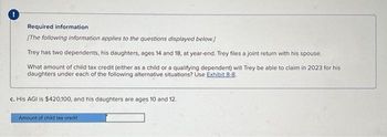 !
Required information
[The following information applies to the questions displayed below.]
Trey has two dependents, his daughters, ages 14 and 18, at year-end. Trey files a joint return with his spouse.
What amount of child tax credit (either as a child or a qualifying dependent) will Trey be able to claim in 2023 for his
daughters under each of the following alternative situations? Use Exhibit 8-8.
c. His AGI is $420,100, and his daughters are ages 10 and 12.
Amount of child tax credit