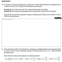 QUESTION 4
a) A process involving an ideal gas is carried out in which the temperature changes (AT) at
constant volume (V). Consider the following two processes
Process A: for a fixed value AT, the mass of the gas (m) is doubled.
Process B: the process is repeated with the same initial mass but AT is doubled.
State which process has a greater change in entropy (AS). Explain your answer in terms
of AS for each process.
Write your answer here
b) One mole of N2 at 20.5 °C and 6.00 bar undergoes a transformation to the state described
by 145 °C and 2.75 bar. Calculate change in entropy (AS) (in unit J K1). (Assume ideal
gas behaviour).
Given that the molar heat capacity at constant pressure
T
(CP.m)[J mol¬1 K = 30.81 – 11.87 × 10-3– + .
K?
+ 2.3968 × 10-5
K
1.0176 × 10¬8
K3
