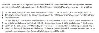 Presented below are two independent situations. (Credit account titles are automatically indented when
amount is entered. Do not indent manually. Record journal entries in the order presented in the problem.)
(On January 6, Novak Co. sells merchandise on account to Pryor Inc. for $13,500, terms 2/10, n/30. On
a January 16, Pryor Inc. pays the amount due. Prepare the entries on Novak's books to record the sale and
) related collection.
On January 10, Andrew Farley uses his Paltrow Co. credit card to purchase merchandise from Paltrow Co.
(for $16,600. On February 10, Farley is billed for the amount due of $16,600. On February 12, Farley pays
b $8,300 on the balance due. On March 10, Farley is billed for the amount due, including interest at 4% per
month on the unpaid balance as of February 12. Prepare the entries on Paltrow Co.'s books related to the
transactions that occurred on January 10, February 12, and March 10.
)