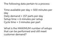 The following data pertain to a process:
Time available per day = 500 minutes per
day
Daily demand = 157 parts per day
Setup time = 6 minutes per setup
Cycle time = 3 minutes per part
%3D
What is the MAXIMUM number of setups
that can be performed and still meet
customer demand?
