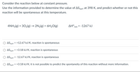 Consider the reaction below at constant pressure.
Use the information provided to determine the value of ASsurr at 398 K, and predict whether or not this
reaction will be spontaneous at this temperature.
4NH3(g) + 302(g) → 2N2(g) + 6H20(g)
AH°rxn = -1267 kJ
%3D
ASsurr = +12.67 kJ/K, reaction is spontaneous
ASsurr = +3.18 kJ/K, reaction is spontaneous
ASsurr = -12.67 kJ/K, reaction is spontaneous
ASsurr = +3.18 kJ/K, it is not possible to predict the spontaneity of this reaction without more information.
