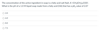 The concentration of the active ingredient in soap is a fatty acid salt NaA. A=CH3(CH2),COO".
What is the pH of a 1.0 M liquid soap made from a fatty acid (HA) that has a pKa value of 2.0?
2.0
6.0
8.0
O 7.5
