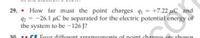 29. • How far must the point charges 41 = +7.22 µC and
92 = -26.1 µC be separated for the electric potential energy of
the system to be -126 J?
30
.. CE Four different arrangements of point charges are shown
