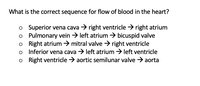 What is the correct sequence for flow of blood in the heart?
o Superior vena cava → right ventricle > right atrium
o Pulmonary vein > left atrium → bicuspid valve
o Right atrium → mitral valve → right ventricle
o Inferior vena cava > left atrium > left ventricle
o Right ventricle > aortic semilunar valve → aorta
