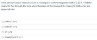 A flat circular loop of radius 0.10 cm is rotating in a uniform magnetic field of 0.20 T. Find the
magnetic flux through the loop when the plane of the loop and the magnetic field vector are
perpendicular.
0.0055 T. m^2
0.0063 T. m^2
OT. m^2
0.000000628 T. m^2
