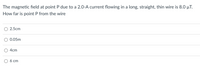 The magnetic field at point P due to a 2.0-A current flowing in a long, straight, thin wire is 8.0 µT.
How far is point P from the wire
2.5cm
0.05m
4cm
6 ст
