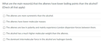 What are the main reason(s) that the alkenes have lower boiling points than the alcohol?
(Check all that apply)
The alkenes are more symmetric than the alcohol.
The alkenes have lower molecular masses
O The alkenes are low in polarity and mainly experience London dispersion forces between them.
The alcohol has a much higher molecular weight than the alkenes.
The dominant intermolecular force in the alcohol are hydrogen bonds.
