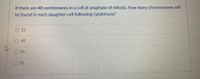 If there are 48 centromeres in a cell at anaphase of mitosis, how many chromosomes will
be found in each daughter cell following cytokinesis?
12
O 48
O 24
O 96
