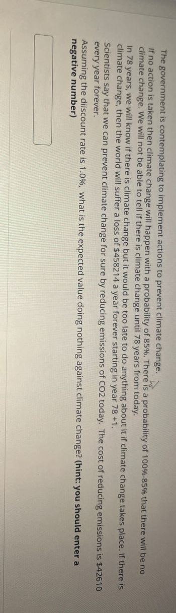 The government is contemplating to implement actions to prevent climate change.
If no action is taken then climate change will happen with a probability of 85%. There is a probability of 100%-85% that there will be no
climate change. We will not be able to tell if there is climate change until 78 years from today.
In 78 years, we will know if there is climate change but it would be too late to do anything about it if climate change takes place. If there is
climate change, then the world will suffer a loss of $458214 a year forever starting in year 78 +1.
Scientists say that we can prevent climate change for sure by reducing emissions of CO2 today. The cost of reducing emissions is $42610
every year forever.
Assuming the diiscount rate is 1.0%, what is the expected value doing nothing against climate change? (hint: you should enter a
negative number)