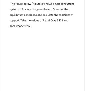 The figure below (figure 8) shows a non concurrent
system of forces acting on a beam. Consider the
equilibrium conditions and calculate the reactions at
support. Take the values of P and Q as 8 KN and
4KN respectively.