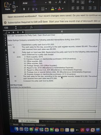 Arial
▼ 10
Α Α
= = =
ab
Paste
BIU
Open recovered workbooks? Your recent changes were saved. Do you want to continue wo
Subscription Required to Edit and Save Start your free one month trial of Microsoft 365 or
E33
fx
A B C D
1 PR 7-2B Transactions for Petty Cash, Cash Short and Over
2
E
3 Cedar Springs Company completed the following selected transactions during June 20Y3:
4
5 June 1
12
LO
6
7
30
8
June
9
10
11
12
13
14
15
16
30
17
18
30
19
Established a petty cash fund of $1,000.
The cash sales for the day, according to the cash register records, totaled $9,440. The actual
cash received from cash sales was $9,506.
Petty cash on hand was $46. Replenished the petty cash fund for the following disbursements,
each evidenced by a petty cash receipt:
2 Store supplies, $375.
10 Express charges on merchandise purchased, $105 (Inventory).
14 Office supplies, $85.
15 Office supplies, $90.
18 Postage stamps, $33 (Office Supplies).
20 Repair to fax, $100 (Miscellaneous Administrative Expense).
21 Repair to office door lock, $25 (Miscellaneous Administrative Expense).
22 Postage due on special delivery letter, $9 (Miscellaneous Administrative Expense).
28 Express charges on merchandise purchased, $110 (Inventory).
The cash sales for the day, according to the cash register records, totaled $13,390. The actual
cash received from cash sales was $13,350.
Increased the petty cash fund by $200.
20 INSTRUCTIONS
21 Joumalize the transactions.
22
23
24
25
26
27
28
29
30
31
32
33
34
35
36
37
Ready
Pr. 7-2B Problem
Accessibility: Investigate
120
30.860
Pr. 7-2B Format
Pr. 7-5B Problem
Pr. 7-5B format
APR
14
tv♫
N