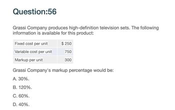 Question:56
Grassi Company produces high-definition television sets. The following
information is available for this product:
Fixed cost per unit
$250
Variable cost per unit
750
Markup per unit
300
Grassi Company's markup percentage would be:
A. 30%.
B. 120%.
C. 60%.
D. 40%.