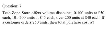 Question: 7
Tech Zone Store offers volume discounts: 0-100 units at $50
each, 101-200 units at $45 each, over 200 units at $40 each. If
a customer orders 250 units, their total purchase cost is?