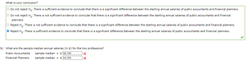 What is your conclusion?
O Do not reject Ho. There is sufficient evidence to conclude that there is a significant difference between the starting annual salaries of public accountants and financial planners.
O Do not reject Ho. There is not sufficient evidence to conclude that there is a significant difference between the starting annual salaries of public accountants and financial
planners.
O Reject H. There is not sufficient evidence to conclude that there is a significant difference between the starting annual salaries of public accountants and financial planners.
Reject Ho. There is sufficient evidence to conclude that there is a significant difference between the starting annual salaries of public accountants and financial planners.
(b) What are the sample median annual salaries (in $) for the two professions?
Public Accountants
Financial Planners
sample median = $ 56,100
sample median $ 54,350
X
X