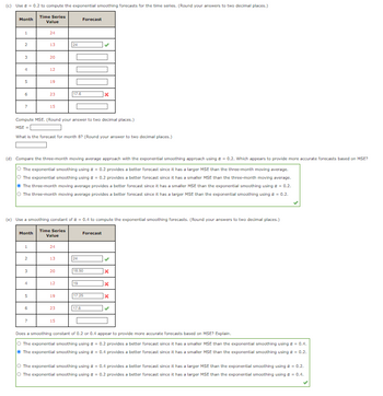 (c) Use a = 0.2 to compute the exponential smoothing forecasts for the time series. (Round your answers to two decimal places.)
Time Series
Value
Month
1
2
لیا
4
5
6
7
Month
1
2
24
3
13.
4
20
5
12
6
19
Compute MSE. (Round your answer to two decimal places.)
MSE=
What is the forecast for month 8? (Round your answer to two decimal places.)
23
(d) Compare the three-month moving average approach with the exponential smoothing approach using a = 0.2. Which appears to provide more accurate forecasts based on MSE?
O The exponential smoothing using a = 0.2 provides a better forecast since it has a larger MSE than the three-month moving average.
O The exponential smoothing using a = 0.2 provides a better forecast since it has a smaller MSE than the three-month moving average.
15
The three-month moving average provides a better forecast since it has a smaller MSE than the exponential smoothing using a = 0.2.
O The three-month moving average provides a better forecast since it has a larger MSE than the exponential smoothing using a = 0.2.
(e) Use a smoothing constant of a = 0.4 to compute the exponential smoothing forecasts. (Round your answers to two decimal places.)
Time Series
Value
24
13.
20
24
12
17.6
19
23
15
Forecast
24
19
x
18.50
Forecast
17.6
17.25
x
X
X
Does a smoothing constant of 0.2 or 0.4 appear to provide more accurate forecasts based on MSE? Explain.
O The exponential smoothing using a = 0.2 provides a better forecast since it has a smaller MSE than the exponential smoothing using a = 0.4.
The exponential smoothing using a = 0.4 provides a better forecast since it has a smaller MSE than the exponential smoothing using α = 0.2.
O The exponential smoothing using a = 0.4 provides a better forecast since it has a larger MSE than the exponential smoothing using α = 0.2.
O The exponential smoothing using a = 0.2 provides a better forecast since it has a larger MSE than the exponential smoothing using a = 0.4.