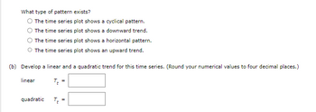 What type of pattern exists?
The time series plot shows a cyclical pattern.
The time series plot shows a downward trend.
The time series plot shows a horizontal pattern.
O The time series plot shows an upward trend.
(b) Develop a linear and a quadratic trend for this time series. (Round your numerical values to four decimal places.)
linear
TE
quadratic
TE
=
=