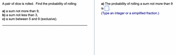 A pair of dice is rolled. Find the probability of rolling
a) a sum not more than 9,
b) a sum not less than 3,
c) a sum between 5 and 9 (exclusive).
a) The probability of rolling a sum not more than 9
is.
(Type an integer or a simplified fraction.)