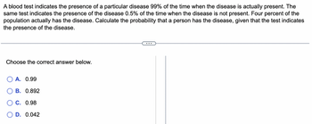 A blood test indicates the presence of a particular disease 99% of the time when the disease is actually present. The
same test indicates the presence of the disease 0.5% of the time when the disease is not present. Four percent of the
population actually has the disease. Calculate the probability that a person has the disease, given that the test indicates
the presence of the disease.
Choose the correct answer below.
A. 0.99
B. 0.892
OC. 0.98
D. 0.042