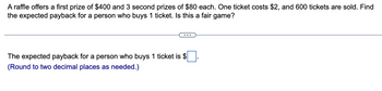 A raffle offers a first prize of $400 and 3 second prizes of $80 each. One ticket costs $2, and 600 tickets are sold. Find
the expected payback for a person who buys 1 ticket. Is this a fair game?
The expected payback for a person who buys 1 ticket is $
(Round to two decimal places as needed.)