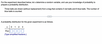 For the experiment described below, let x determine a random variable, and use your knowledge of probability to
prepare a probability distribution.
Three balls are drawn (without replacement) from a bag that contains 5 red balls and 6 blue balls. The number of
blue balls is counted.
A probability distribution for the given experiment is as follows.
X
0 12 3
...
P(x)
(Type simplified fractions.)