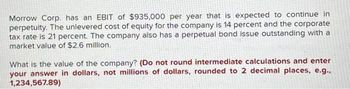 Morrow Corp. has an EBIT of $935,000 per year that is expected to continue in
perpetuity. The unlevered cost of equity for the company is 14 percent and the corporate
tax rate is 21 percent. The company also has a perpetual bond issue outstanding with a
market value of $2.6 million.
What is the value of the company? (Do not round intermediate calculations and enter
your answer in dollars, not millions of dollars, rounded to 2 decimal places, e.g..
1,234,567.89)