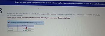 Check my work mode: This shows what is correct or incorrect for the work you have completed so far. It does not indicate com
What is the Macaulay duration of a bond with a coupon of 5.4 percent, nine years to maturity, and a current price of $1,055.40? What is
the modified duration?
Note: Do not round intermediate calculations. Round your answers to 3 decimal places.
Answer is complete but not entirely correct.
Macaulay
Modified
Duration
7.410 x Years
7.082 Years