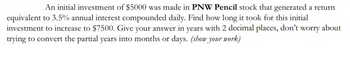 An initial investment of $5000 was made in PNW Pencil stock that generated a return
equivalent to 3.5% annual interest compounded daily. Find how long it took for this initial
investment to increase to $7500. Give your answer in years with 2 decimal places, don't worry about
trying to convert the partial years into months or days. (show your work)