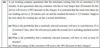 Q3. A car washing company guarantees that the maximum waiting time for its customers is 20
minutes. It also guarantees that any customer who has to wait longer than 20 minutes for this
service will receive a 50% discount on the charges. It is estimated that the mean time taken for
car washing service is 18 minutes per car and the standard deviation is 2.5 minutes. Suppose
the time taken for washing per car has a normal distribution.
(a) What is the probability that a randomly selected customer will have to wait between 15 to
22 minutes? Also, show the relevant area under the normal curve including standard normal
scale.
(b) What is the probability that a randomly selected customer will have to wait at most 25
minutes?
(c) What percentage of the customers will receive the 50% discount on their charges?
