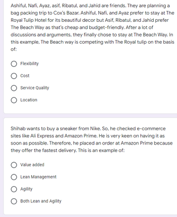 Ashiful, Nafi, Ayaz, asif, Ribatul, and Jahid are friends. They are planning a
bag packing trip to Cox's Bazar. Ashiful, Nafi, and Ayaz prefer to stay at The
Royal Tulip Hotel for its beautiful decor but Asif, Ribatul, and Jahid prefer
The Beach Way as that's cheap and budget-friendly. After a lot of
discussions and arguments, they finally chose to stay at The Beach Way. In
this example, The Beach way is competing with The Royal tulip on the basis
of:
Flexibility
Cost
Service Quality
O Location
Shihab wants to buy a sneaker from Nike. So, he checked e-commerce
sites like Ali Express and Amazon Prime. He is very keen on having it as
soon as possible. Therefore, he placed an order at Amazon Prime because
they offer the fastest delivery. This is an example of:
Value added
O Lean Management
O Agility
O Both Lean and Agility