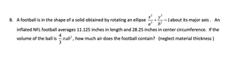 x²y²
8. A football is in the shape of a solid obtained by rotating an ellipse
a² b²
1 about its major axis. An
inflated NFL football averages 11.125 inches in length and 28.25 inches in center circumference. If the
4
volume of the ball isTab², how much air does the football contain? (neglect material thickness)
3