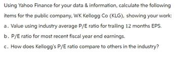 Using Yahoo Finance for your data & information, calculate the following
items for the public company, WK Kellogg Co (KLG), showing your work:
a. Value using industry average P/E ratio for trailing 12 months EPS.
b. P/E ratio for most recent fiscal year end earnings.
c. How does Kellogg's P/E ratio compare to others in the industry?