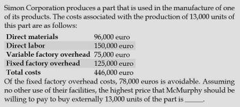 Simon Corporation produces a part that is used in the manufacture of one
of its products. The costs associated with the production of 13,000 units of
this part are as follows:
Direct materials
Direct labor
96,000 euro
150,000 euro
Variable factory overhead
75,000 euro
125,000 euro
446,000 euro
Fixed factory overhead
Total costs
Of the fixed factory overhead costs, 78,000 euros is avoidable. Assuming
no other use of their facilities, the highest price that McMurphy should be
willing to pay to buy externally 13,000 units of the part is