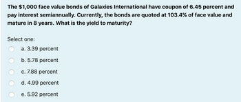 The $1,000 face value bonds of Galaxies International have coupon of 6.45 percent and
pay interest semiannually. Currently, the bonds are quoted at 103.4% of face value and
mature in 8 years. What is the yield to maturity?
Select one:
a. 3.39 percent
b. 5.78 percent
c. 7.88 percent
d. 4.99 percent
e. 5.92 percent