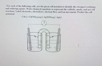 . For each of the following cells, use the given cell notation to identify the strongest oxidizing
and reducing agents. Write chemical equations to represent the cathode, anode, and net cell
reactions. Label electrodes, electrolytes, electron flow, and ion movement. Predict the cell
potential.
Cd(s) Ca(NO3)₂(aq) || AgNO3(aq) | Ag(s)