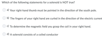 Which of the following statements for a solenoid is NOT true?
a) Your right-hand thumb must be pointed in the direction of the south pole.
b) The fingers of your right hand are curled in the direction of the electric current
c) To determine the magnetic field you grasp the coil in your right hand.
d) A solenoid consists of a coiled conductor