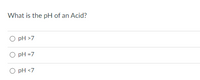 **Quiz Question:**

What is the pH of an Acid?

- ○ pH > 7
- ○ pH = 7
- ○ pH < 7

**Explanation:**

Acids are substances that have a pH value less than 7, indicating that they are more acidic. This means they release hydrogen ions (H⁺) in a solution, leading to a lower pH. A pH of exactly 7 is considered neutral, often exemplified by pure water. A pH greater than 7 indicates a basic or alkaline substance.