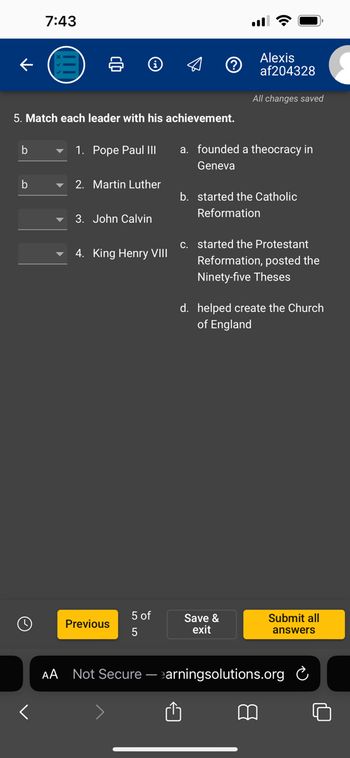 5. Match each leader with his achievement.
b
7:43
b
AA
1. Pope Paul III
2. Martin Luther
3. John Calvin
4. King Henry VIII
Previous
5 of
5
Not Secure -
Alexis
af204328
All changes saved
a. founded a theocracy in
Geneva
b. started the Catholic
Reformation
c. started the Protestant
Reformation, posted the
Ninety-five Theses
Save &
exit
d. helped create the Church
of England
Submit all
answers
earningsolutions.org C