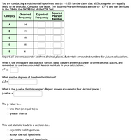 You are conducting a multinomial hypothesis test (a = 0.05) for the claim that all 5 categories are equally
likely to be selected. Complete the table. The Squared Pearson Residuals are the (0 - E)2/E and can be found
in the TI84 in the CNTRB list of the GOF Test.
Expected
Frequency
Squared
Pearson
Observed
Category
Frequency
Residual
A
14
В
11
C
19
D
25
E
Report all answers accurate to three decimal places. But retain unrounded numbers for future calculations.
What is the chi-square test-statistic for this data? (Report answer accurate to three decimal places, and
remember to use the unrounded Pearson residuals in your calculations.)
x²
What are the degrees of freedom for this test?
d.f.=
What is the p-value for this sample? (Report answer accurate to four decimal places.)
p-value =
The p-value is...
less than (or equal to) a
O greater than a
This test statistic leads to a decision to...
O reject the null hypothesis
accept the null hypothesis
fail to reiect the null hypothesis
