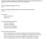 What is the chi-square test-statistic for this data? (Report answer accurate to three decimal places, and
remember to use the unrounded Pearson residuals in your calculations.)
What are the degrees of freedom for this test?
d.f.=
What is the p-value for this sample? (Report answer accurate to four decimal places.)
p-value
%3D
The p-value is...
O less than (or equal to) a
O greater than a
This test statistic leads to a decision to...
reject the null hypothesis
accept the null hypothesis
fail to reject the null hypothesis
accept the alternative hypothesis
As such, the final conclusion is that...
There is enough evidence to show that all 5 categories are not equally likely to be selected.
There is not enough evidence to show that all 5 categories are not equally likely to be selected.
There is enough evidence to show that all 5 categories are equally likely to be selected.
O There is not enough evidence show that all 5 categories are equally likely to be selected.
O O O O
