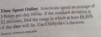 Time Spent Online Americans spend an average of
3 hours per day online. If the standard deviation is
32 minutes, find the range in which at least 88.89%
of the data will lie. Use Chebyshev's theorem.
Source: www.cs.cmu.edu
